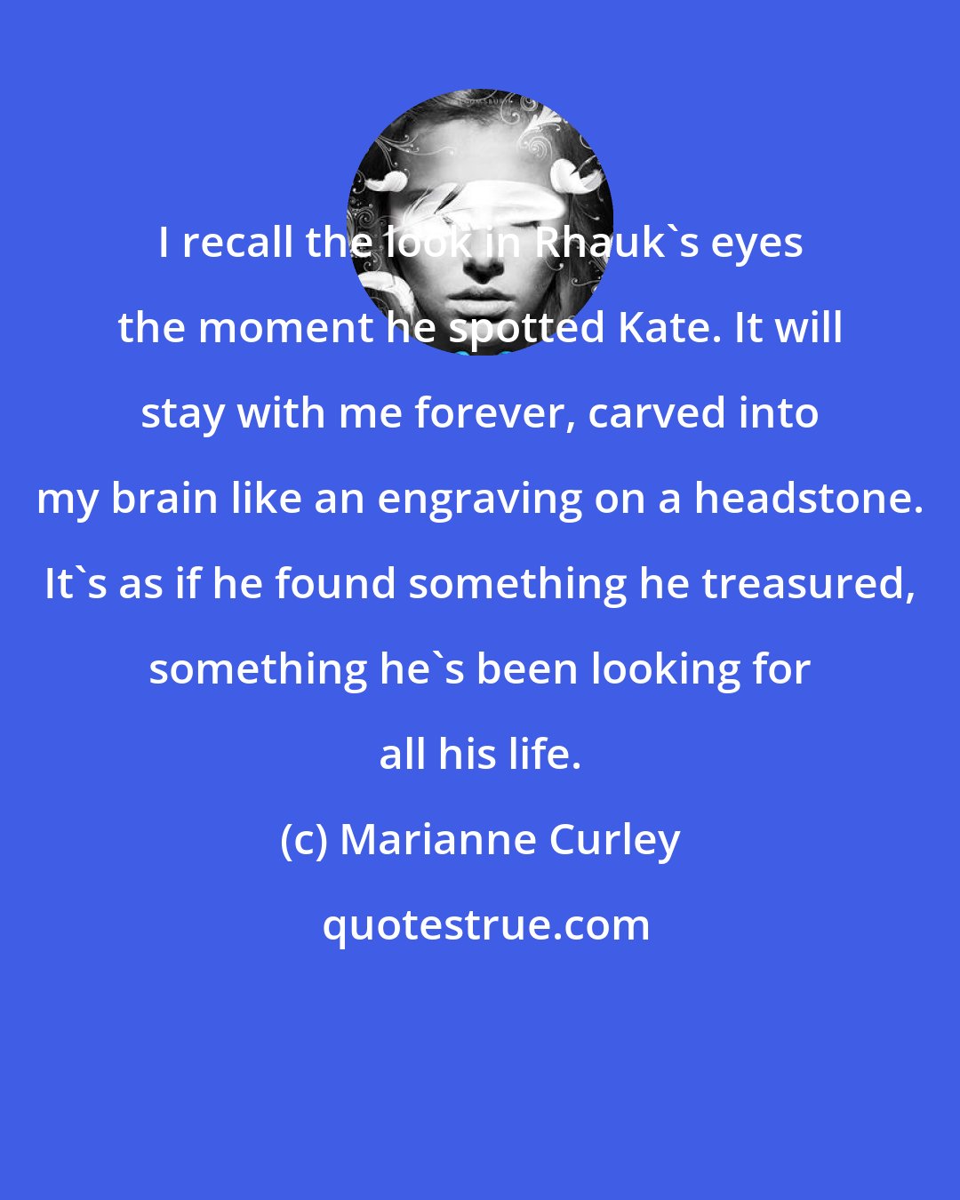 Marianne Curley: I recall the look in Rhauk's eyes the moment he spotted Kate. It will stay with me forever, carved into my brain like an engraving on a headstone. It's as if he found something he treasured, something he's been looking for all his life.