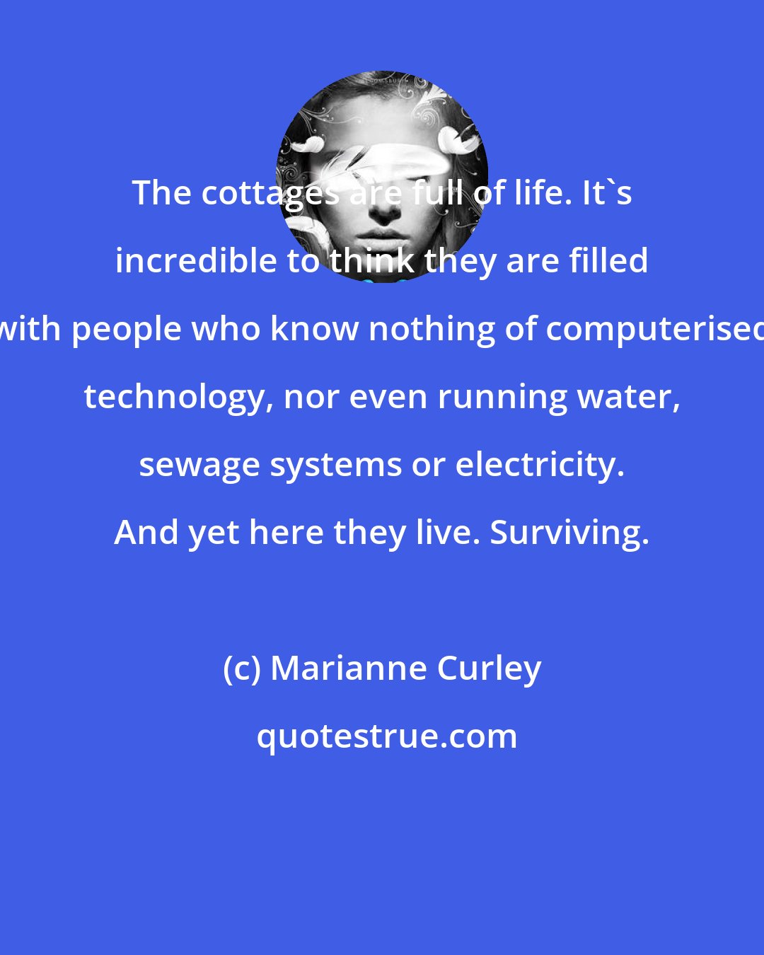 Marianne Curley: The cottages are full of life. It's incredible to think they are filled with people who know nothing of computerised technology, nor even running water, sewage systems or electricity. And yet here they live. Surviving.