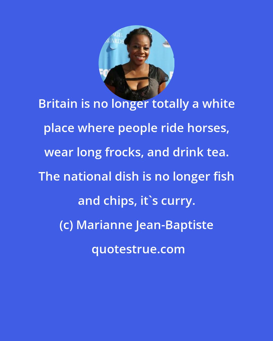 Marianne Jean-Baptiste: Britain is no longer totally a white place where people ride horses, wear long frocks, and drink tea. The national dish is no longer fish and chips, it's curry.