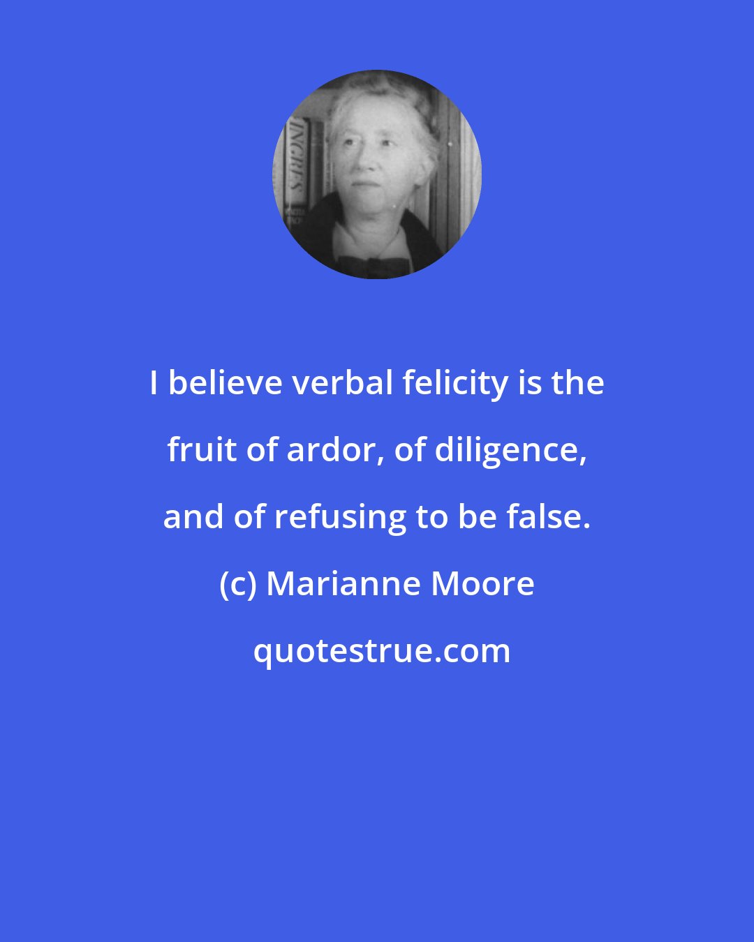 Marianne Moore: I believe verbal felicity is the fruit of ardor, of diligence, and of refusing to be false.