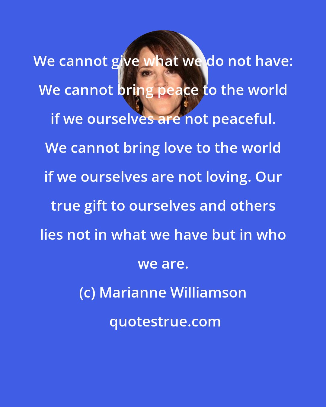 Marianne Williamson: We cannot give what we do not have: We cannot bring peace to the world if we ourselves are not peaceful. We cannot bring love to the world if we ourselves are not loving. Our true gift to ourselves and others lies not in what we have but in who we are.