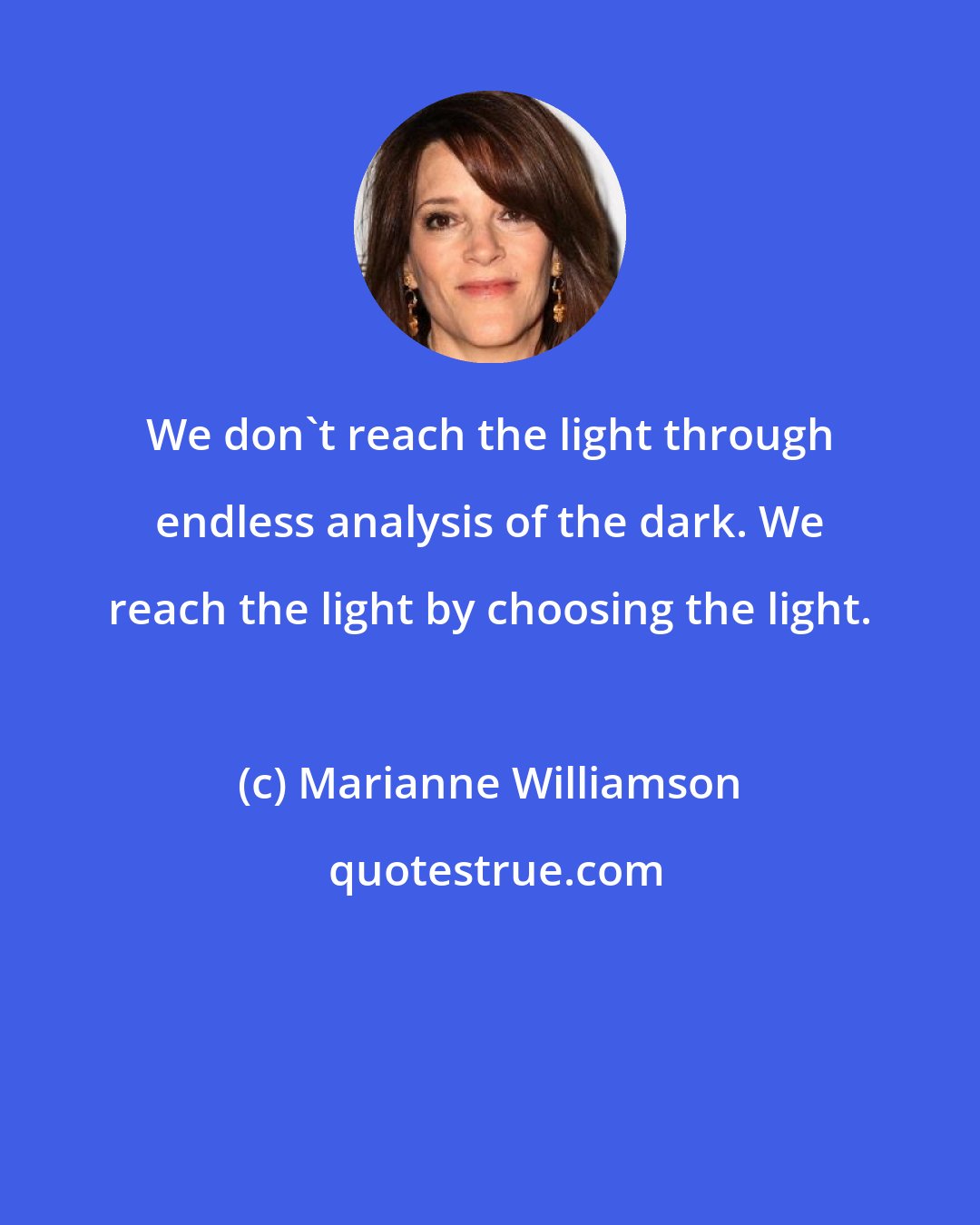 Marianne Williamson: We don't reach the light through endless analysis of the dark. We reach the light by choosing the light.