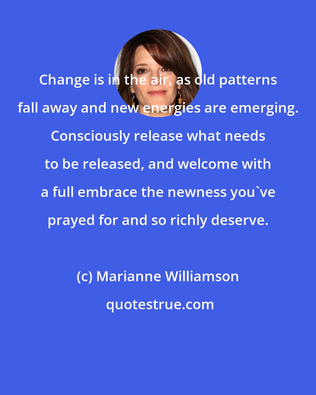 Marianne Williamson: Change is in the air, as old patterns fall away and new energies are emerging. Consciously release what needs to be released, and welcome with a full embrace the newness you've prayed for and so richly deserve.