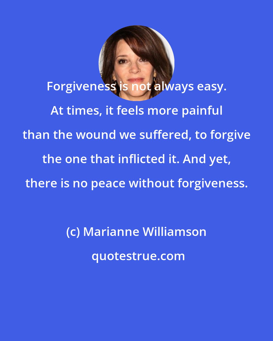 Marianne Williamson: Forgiveness is not always easy. At times, it feels more painful than the wound we suffered, to forgive the one that inflicted it. And yet, there is no peace without forgiveness.