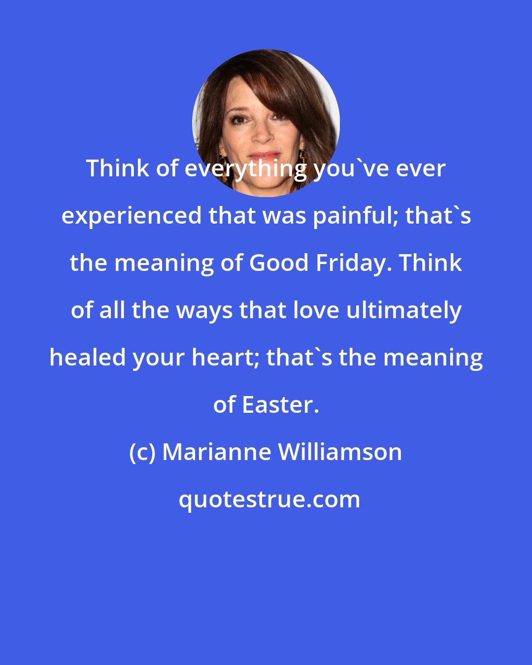 Marianne Williamson: Think of everything you've ever experienced that was painful; that's the meaning of Good Friday. Think of all the ways that love ultimately healed your heart; that's the meaning of Easter.