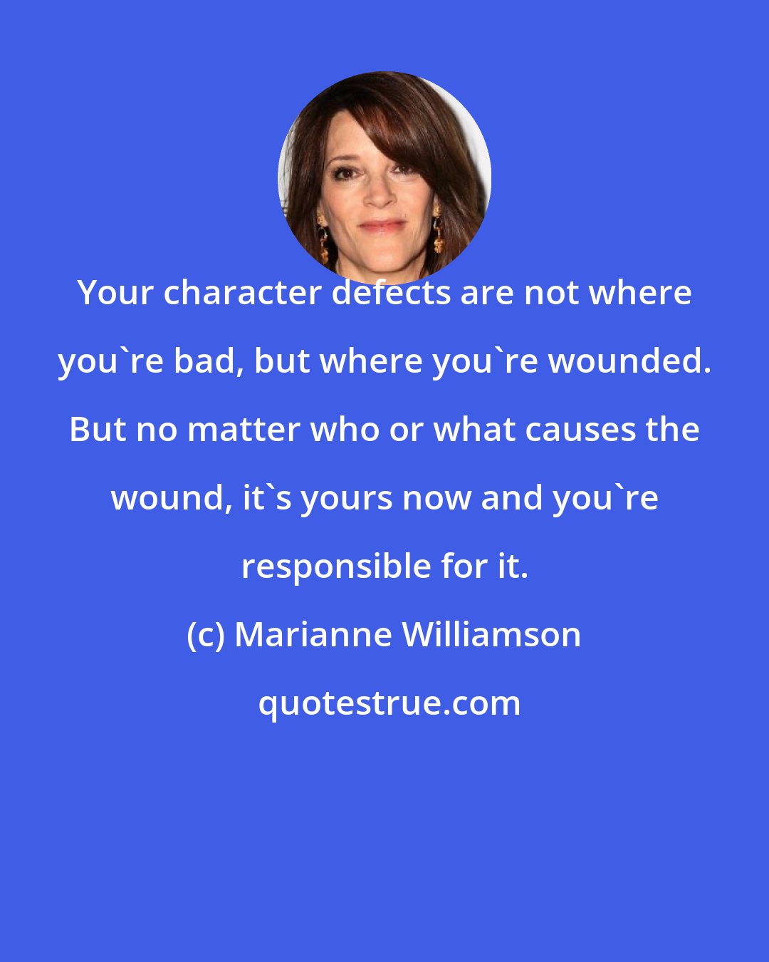 Marianne Williamson: Your character defects are not where you're bad, but where you're wounded. But no matter who or what causes the wound, it's yours now and you're responsible for it.