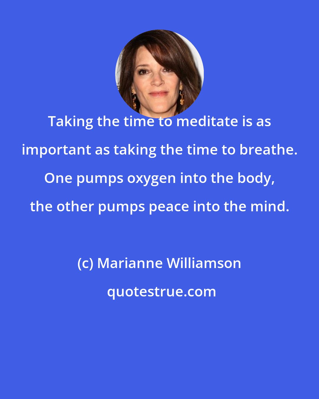 Marianne Williamson: Taking the time to meditate is as important as taking the time to breathe. One pumps oxygen into the body, the other pumps peace into the mind.