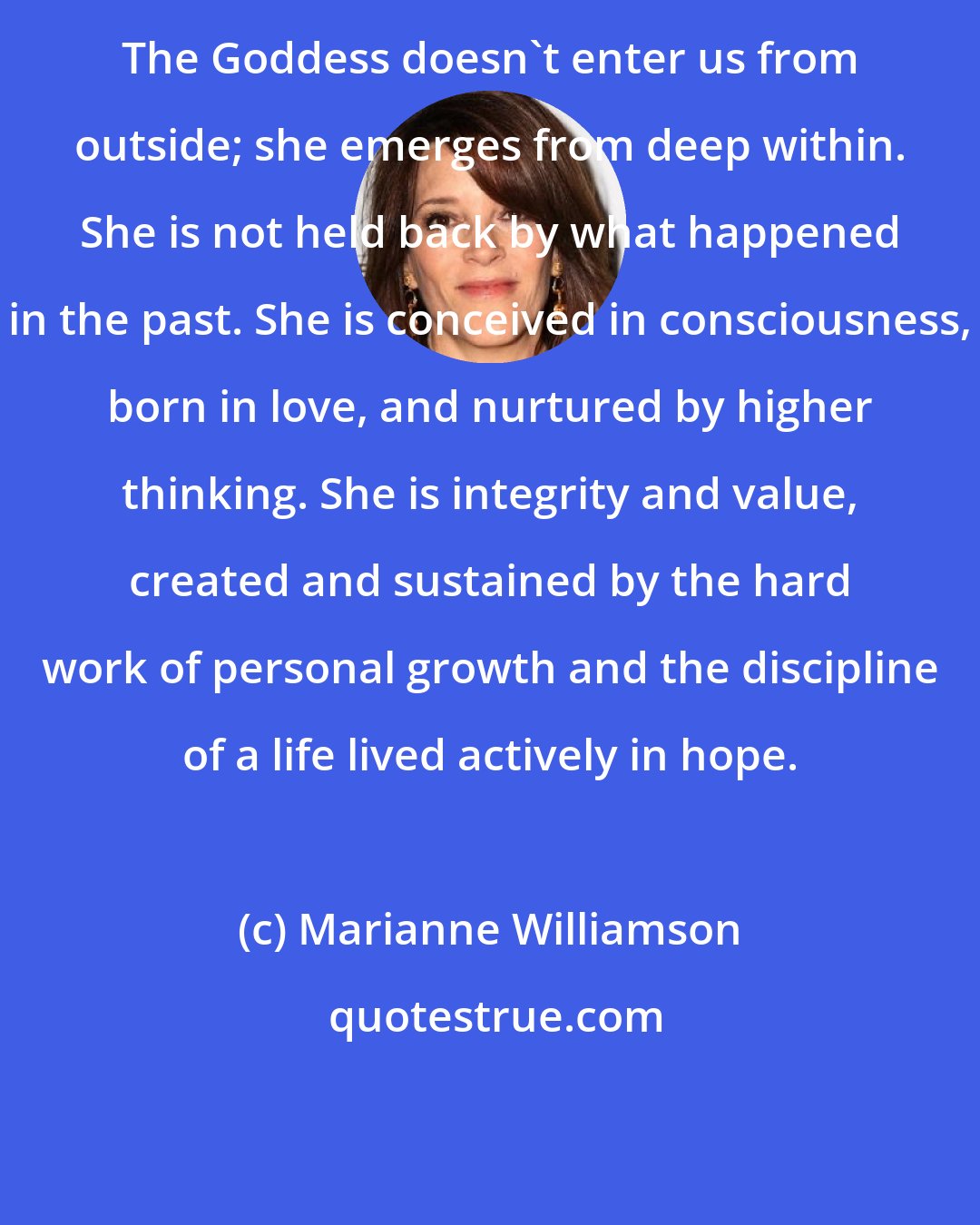 Marianne Williamson: The Goddess doesn't enter us from outside; she emerges from deep within. She is not held back by what happened in the past. She is conceived in consciousness, born in love, and nurtured by higher thinking. She is integrity and value, created and sustained by the hard work of personal growth and the discipline of a life lived actively in hope.