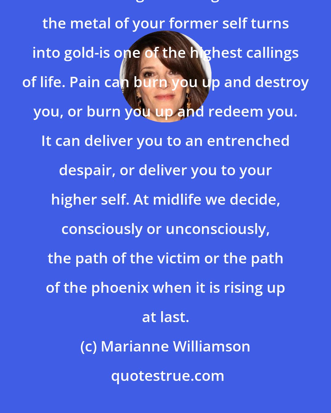 Marianne Williamson: Allowing the pain of personal growth to be a crucible of your spirit-the alchemical grail through which the metal of your former self turns into gold-is one of the highest callings of life. Pain can burn you up and destroy you, or burn you up and redeem you. It can deliver you to an entrenched despair, or deliver you to your higher self. At midlife we decide, consciously or unconsciously, the path of the victim or the path of the phoenix when it is rising up at last.