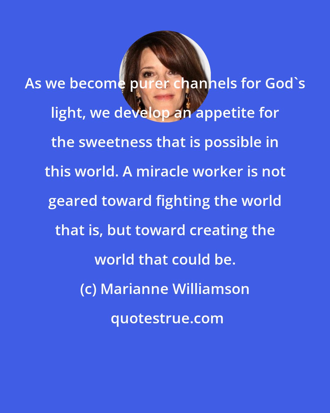 Marianne Williamson: As we become purer channels for God's light, we develop an appetite for the sweetness that is possible in this world. A miracle worker is not geared toward fighting the world that is, but toward creating the world that could be.