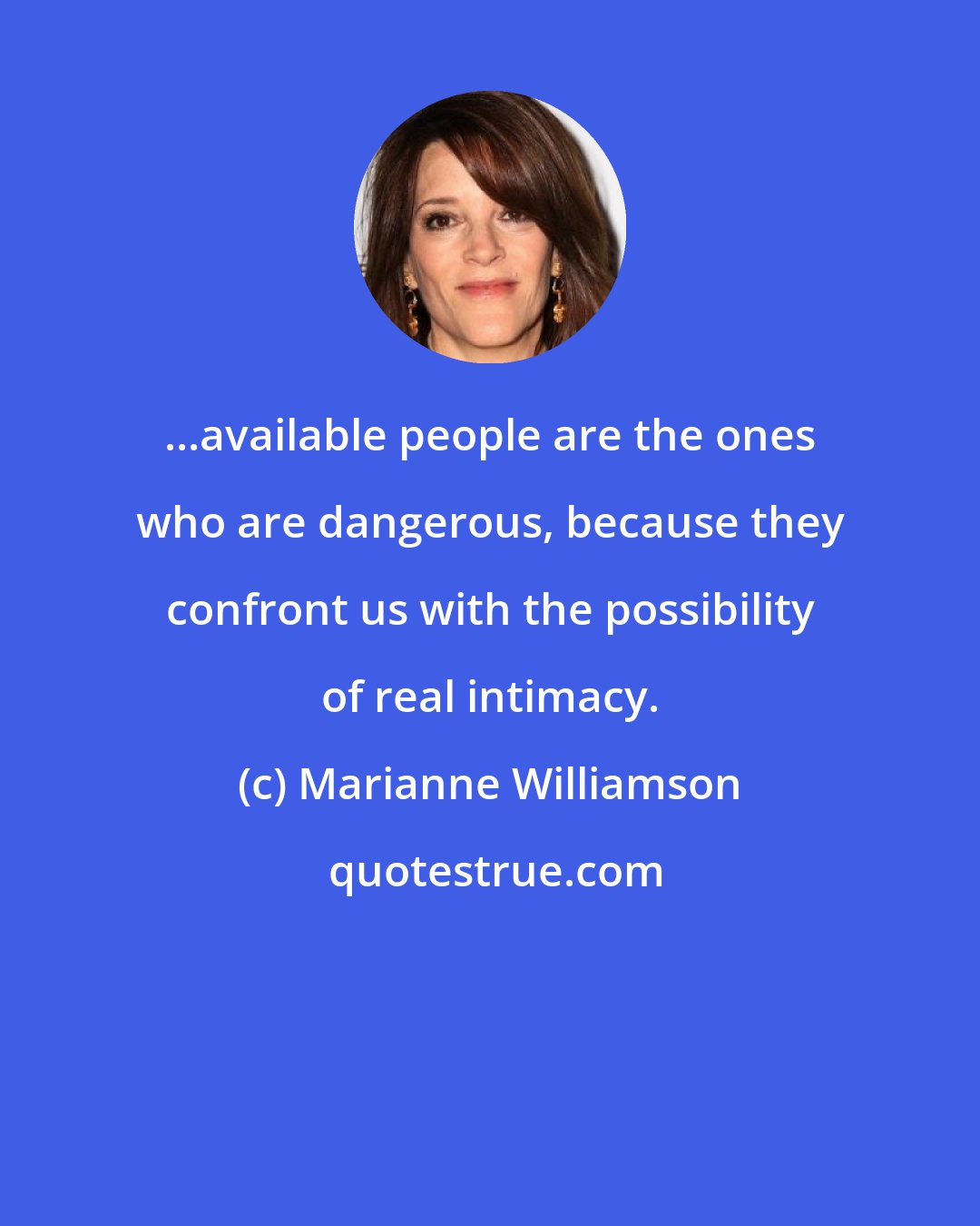 Marianne Williamson: ...available people are the ones who are dangerous, because they confront us with the possibility of real intimacy.