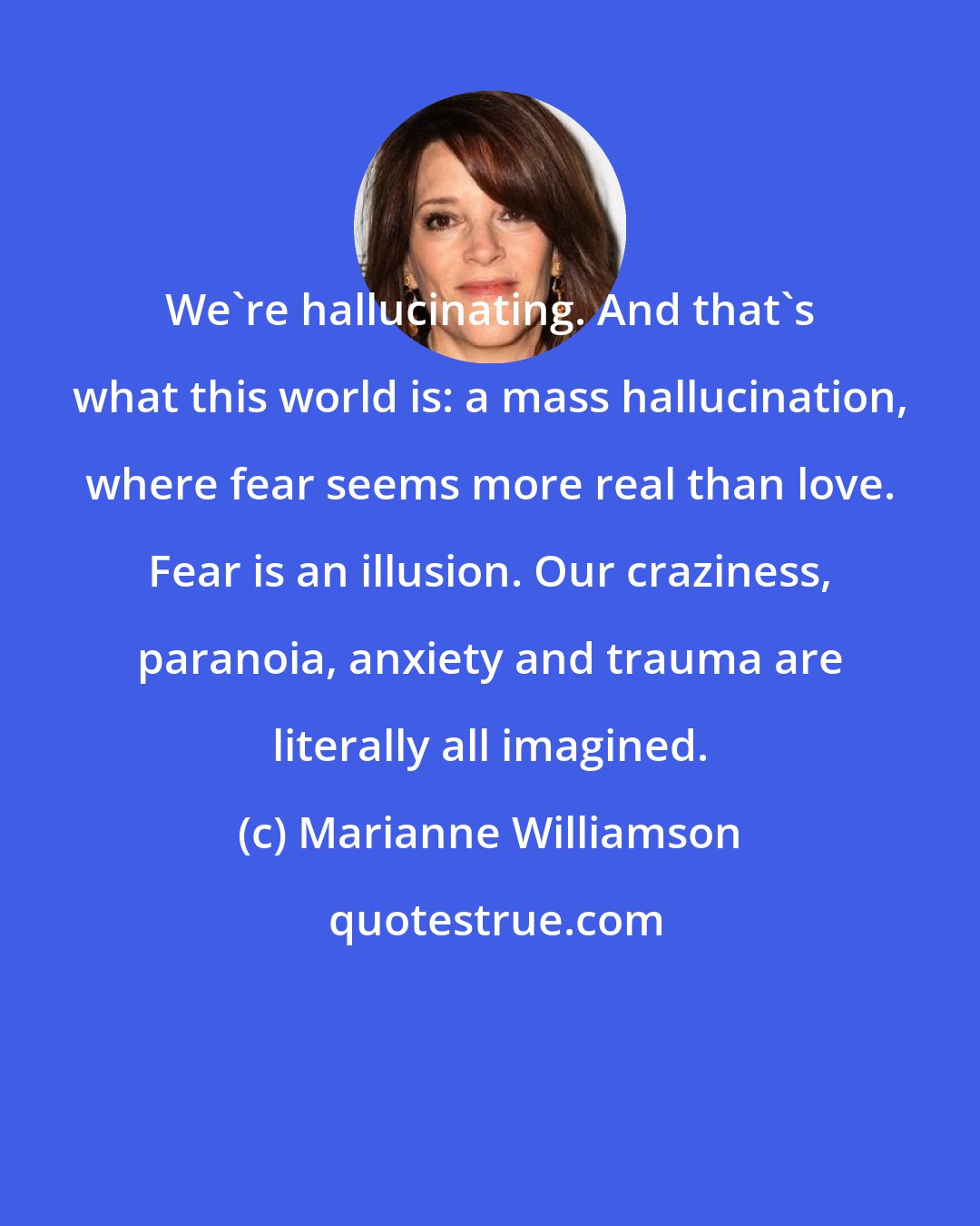 Marianne Williamson: We're hallucinating. And that's what this world is: a mass hallucination, where fear seems more real than love. Fear is an illusion. Our craziness, paranoia, anxiety and trauma are literally all imagined.