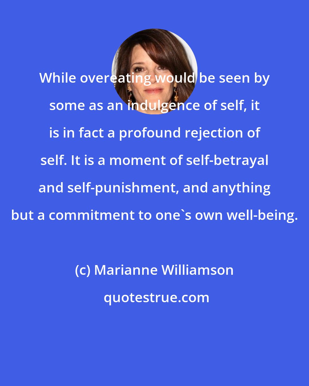 Marianne Williamson: While overeating would be seen by some as an indulgence of self, it is in fact a profound rejection of self. It is a moment of self-betrayal and self-punishment, and anything but a commitment to one's own well-being.