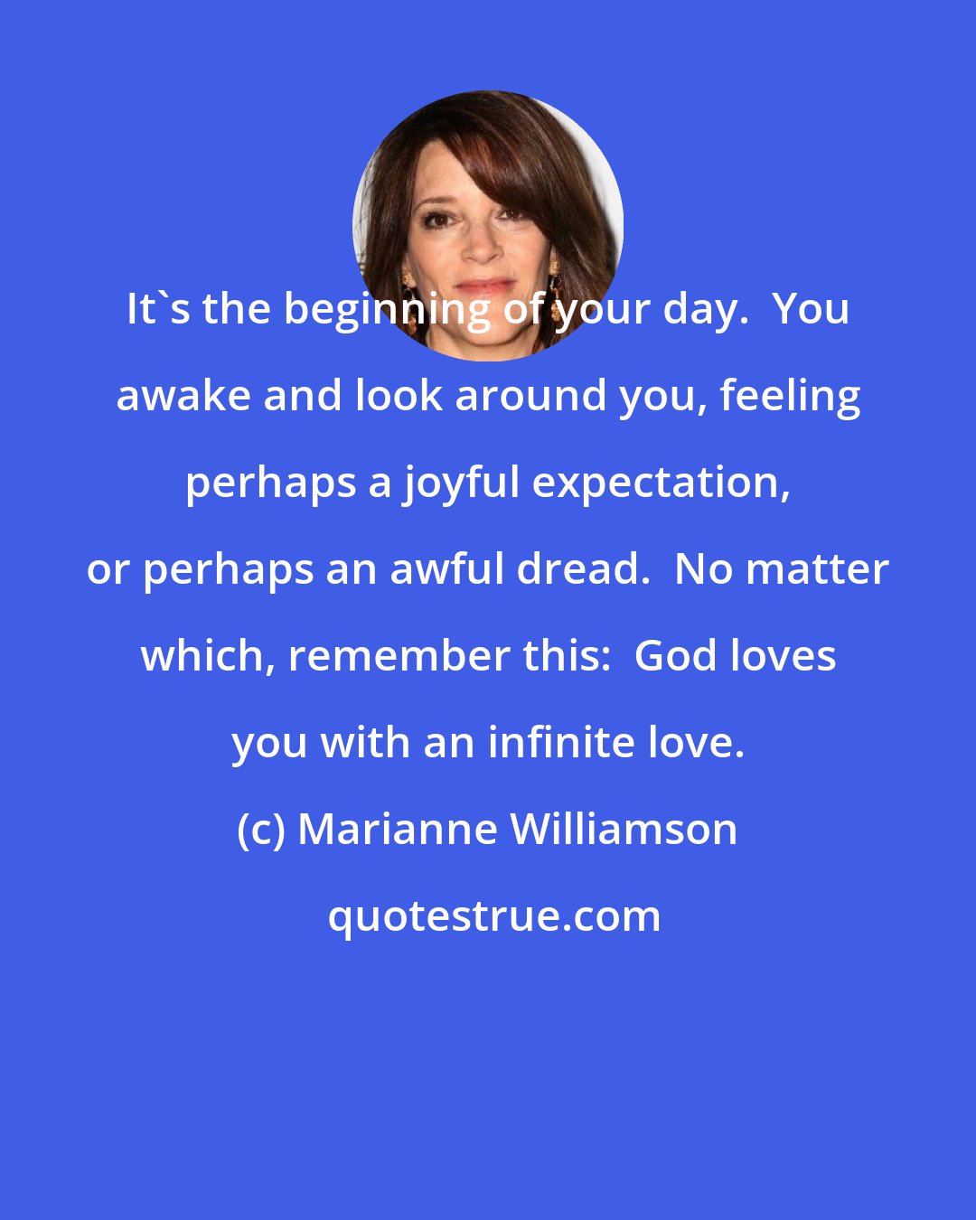 Marianne Williamson: It's the beginning of your day.  You awake and look around you, feeling perhaps a joyful expectation, or perhaps an awful dread.  No matter which, remember this:  God loves you with an infinite love.