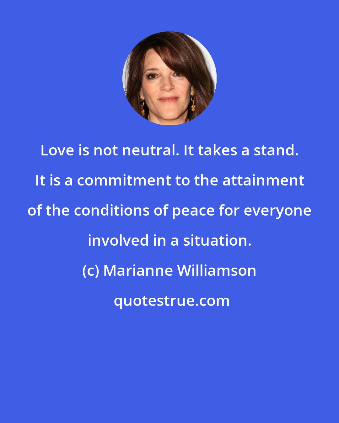 Marianne Williamson: Love is not neutral. It takes a stand. It is a commitment to the attainment of the conditions of peace for everyone involved in a situation.
