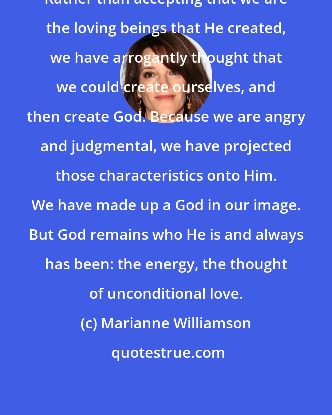 Marianne Williamson: Rather than accepting that we are the loving beings that He created, we have arrogantly thought that we could create ourselves, and then create God. Because we are angry and judgmental, we have projected those characteristics onto Him. We have made up a God in our image. But God remains who He is and always has been: the energy, the thought of unconditional love.