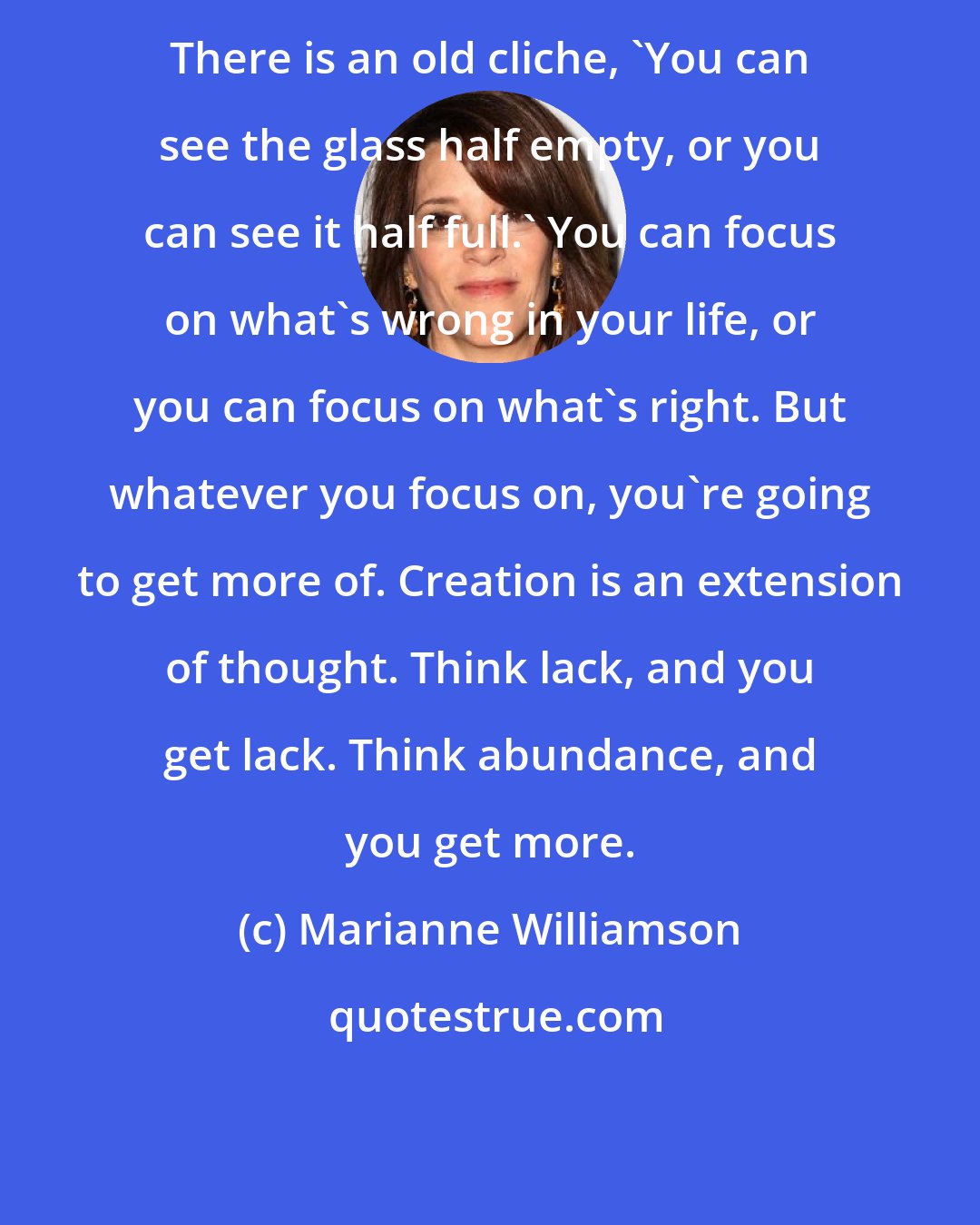 Marianne Williamson: There is an old cliche, 'You can see the glass half empty, or you can see it half full.' You can focus on what's wrong in your life, or you can focus on what's right. But whatever you focus on, you're going to get more of. Creation is an extension of thought. Think lack, and you get lack. Think abundance, and you get more.