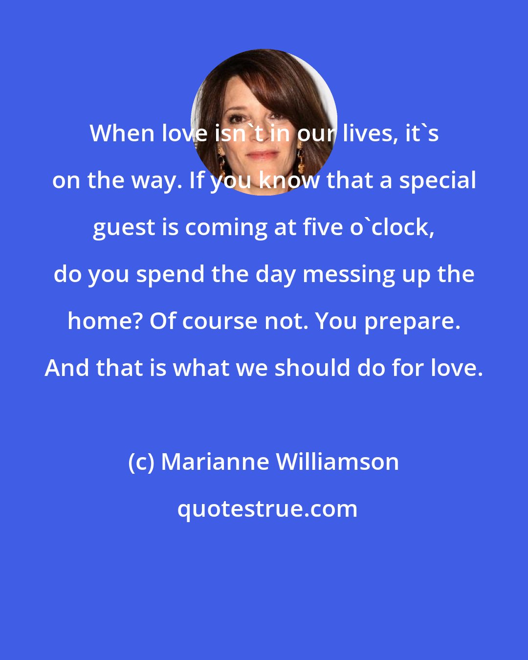 Marianne Williamson: When love isn't in our lives, it's on the way. If you know that a special guest is coming at five o'clock, do you spend the day messing up the home? Of course not. You prepare. And that is what we should do for love.