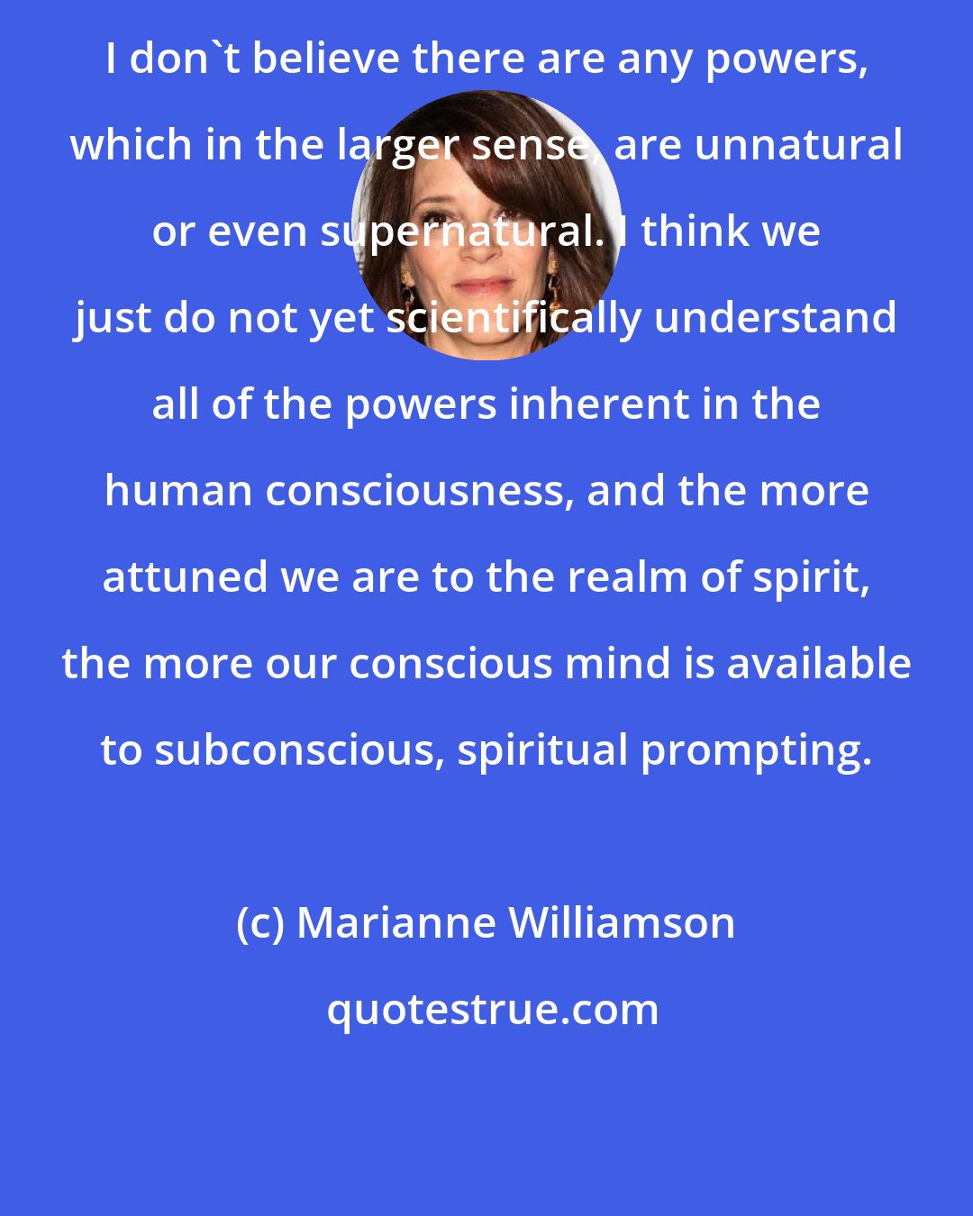 Marianne Williamson: I don't believe there are any powers, which in the larger sense, are unnatural or even supernatural. I think we just do not yet scientifically understand all of the powers inherent in the human consciousness, and the more attuned we are to the realm of spirit, the more our conscious mind is available to subconscious, spiritual prompting.