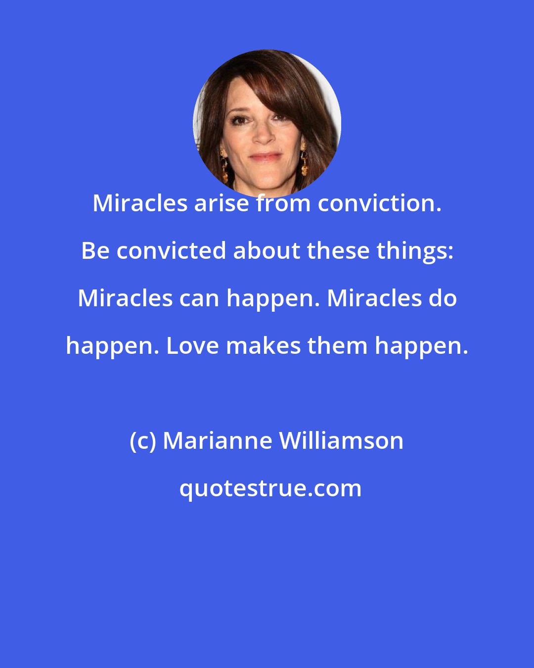 Marianne Williamson: Miracles arise from conviction. Be convicted about these things: Miracles can happen. Miracles do happen. Love makes them happen.