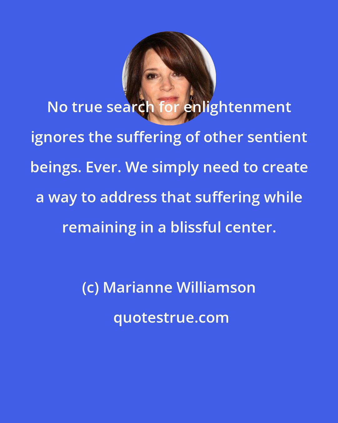 Marianne Williamson: No true search for enlightenment ignores the suffering of other sentient beings. Ever. We simply need to create a way to address that suffering while remaining in a blissful center.