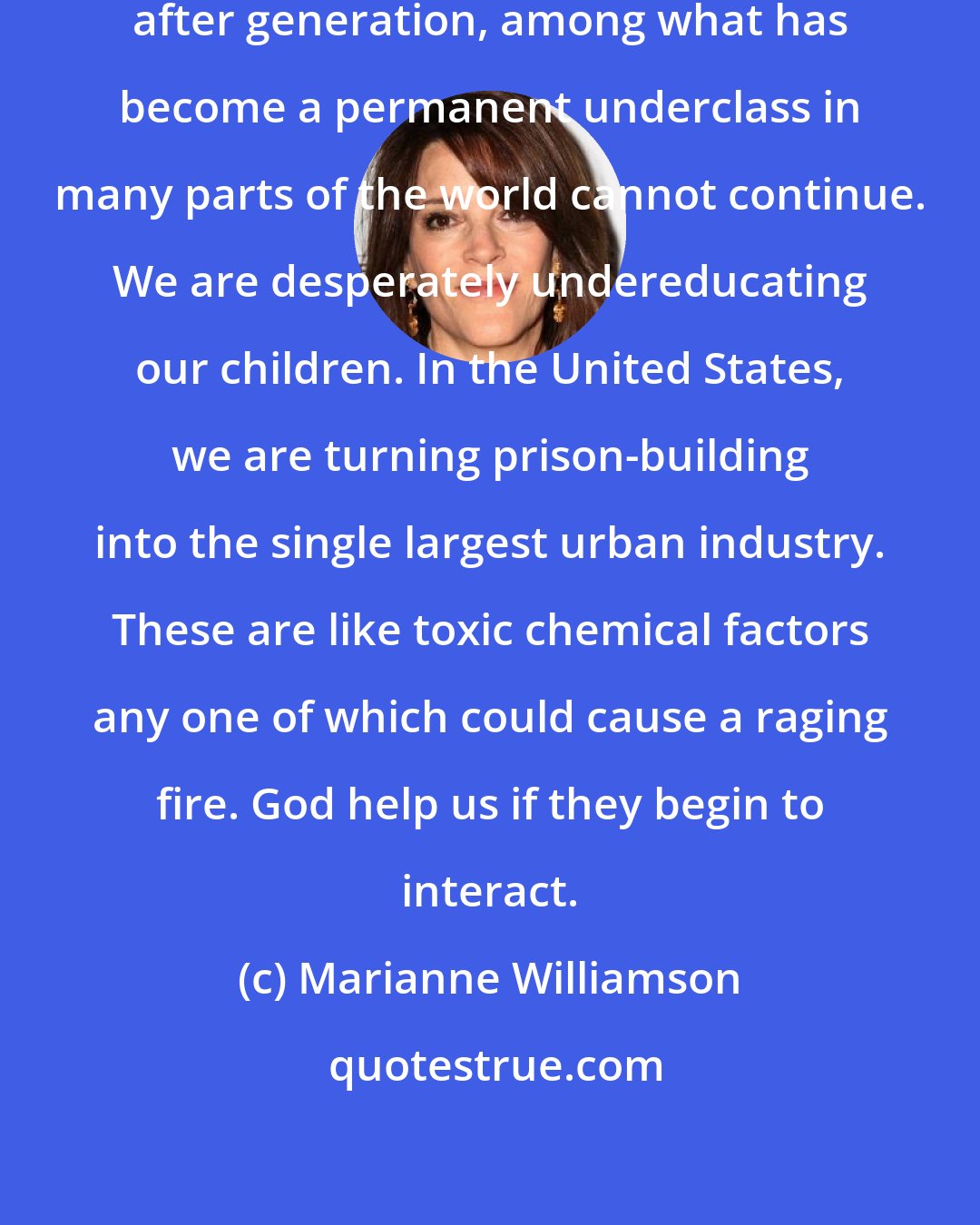 Marianne Williamson: The rage building up, generation after generation, among what has become a permanent underclass in many parts of the world cannot continue. We are desperately undereducating our children. In the United States, we are turning prison-building into the single largest urban industry. These are like toxic chemical factors any one of which could cause a raging fire. God help us if they begin to interact.