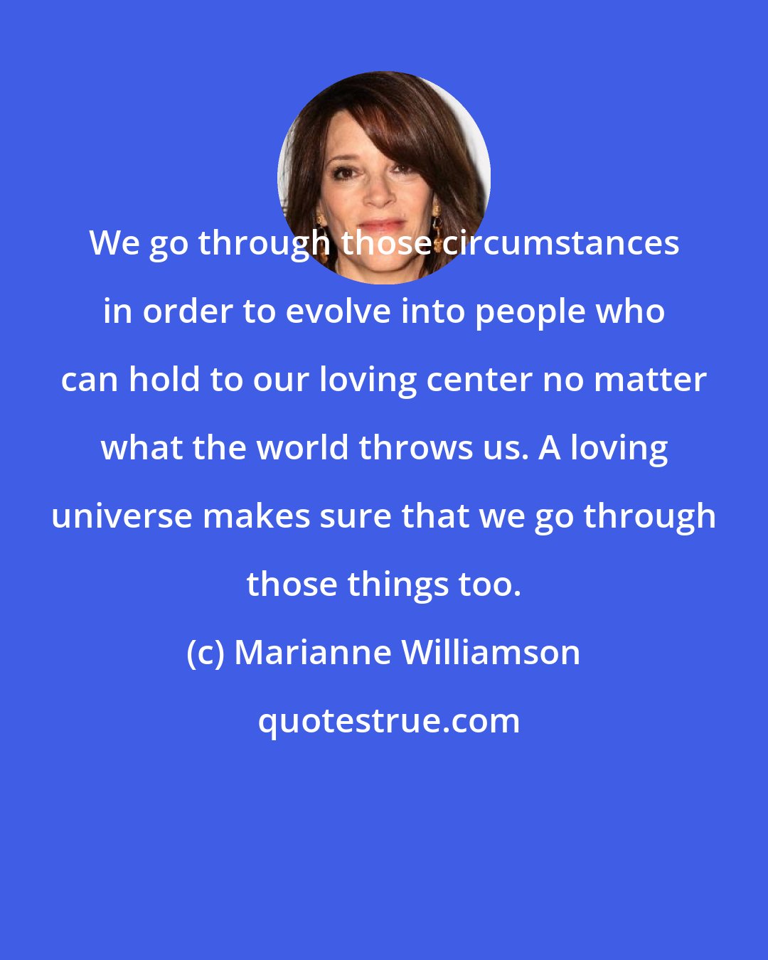 Marianne Williamson: We go through those circumstances in order to evolve into people who can hold to our loving center no matter what the world throws us. A loving universe makes sure that we go through those things too.