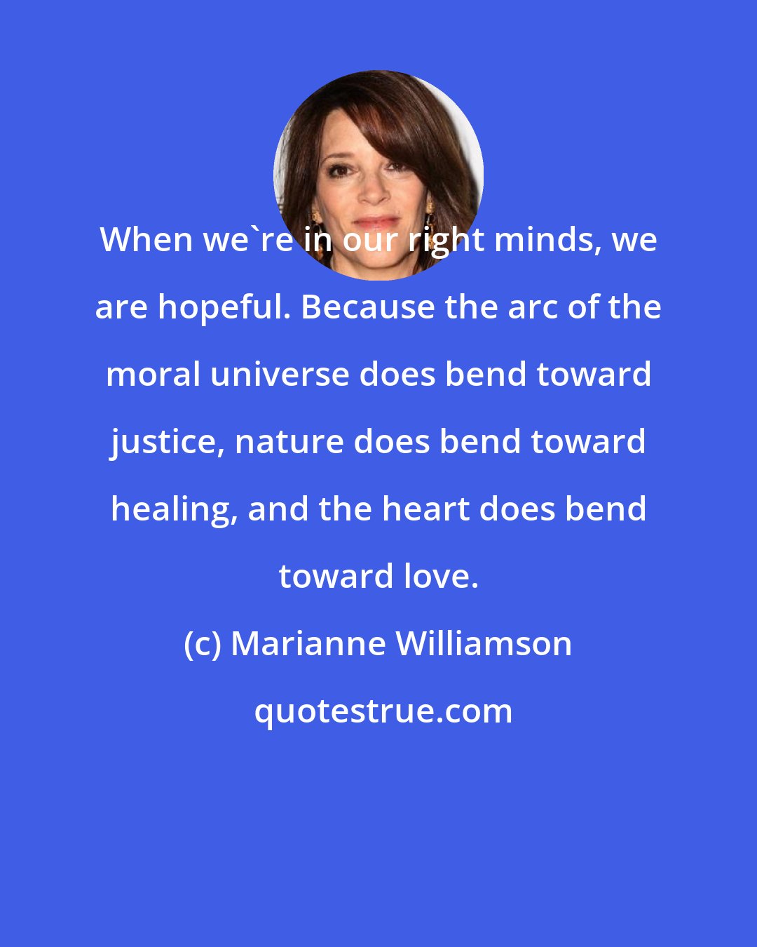 Marianne Williamson: When we're in our right minds, we are hopeful. Because the arc of the moral universe does bend toward justice, nature does bend toward healing, and the heart does bend toward love.