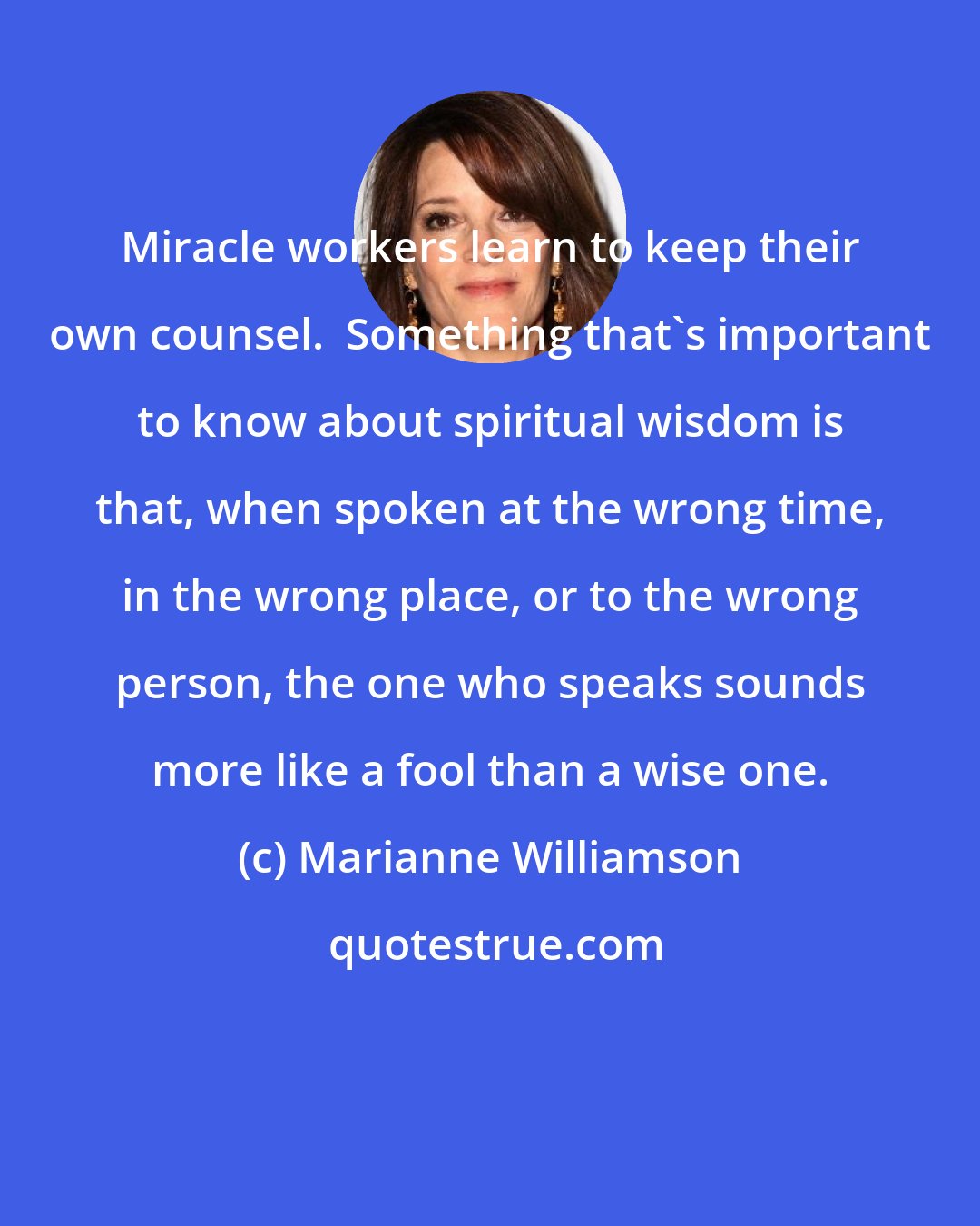 Marianne Williamson: Miracle workers learn to keep their own counsel.  Something that's important to know about spiritual wisdom is that, when spoken at the wrong time, in the wrong place, or to the wrong person, the one who speaks sounds more like a fool than a wise one.