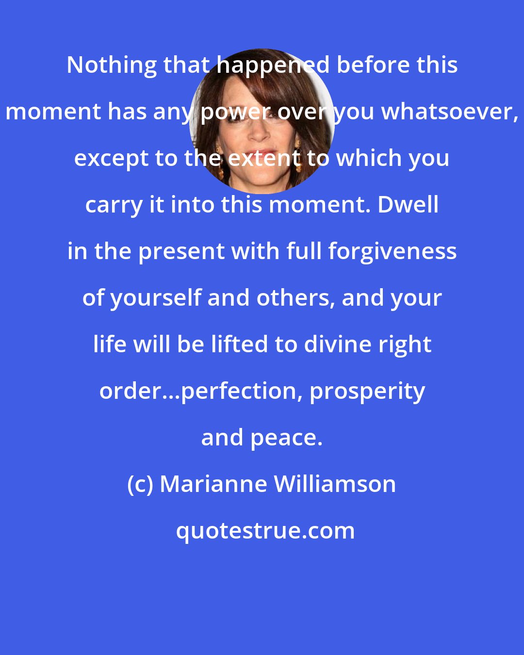 Marianne Williamson: Nothing that happened before this moment has any power over you whatsoever, except to the extent to which you carry it into this moment. Dwell in the present with full forgiveness of yourself and others, and your life will be lifted to divine right order...perfection, prosperity and peace.