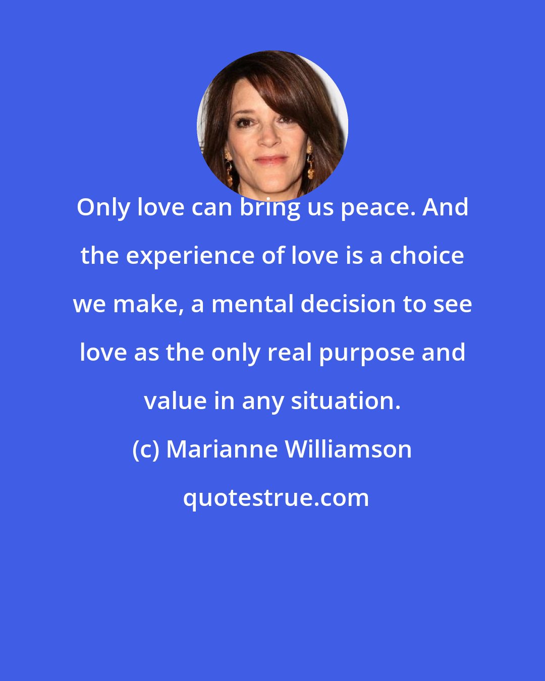 Marianne Williamson: Only love can bring us peace. And the experience of love is a choice we make, a mental decision to see love as the only real purpose and value in any situation.