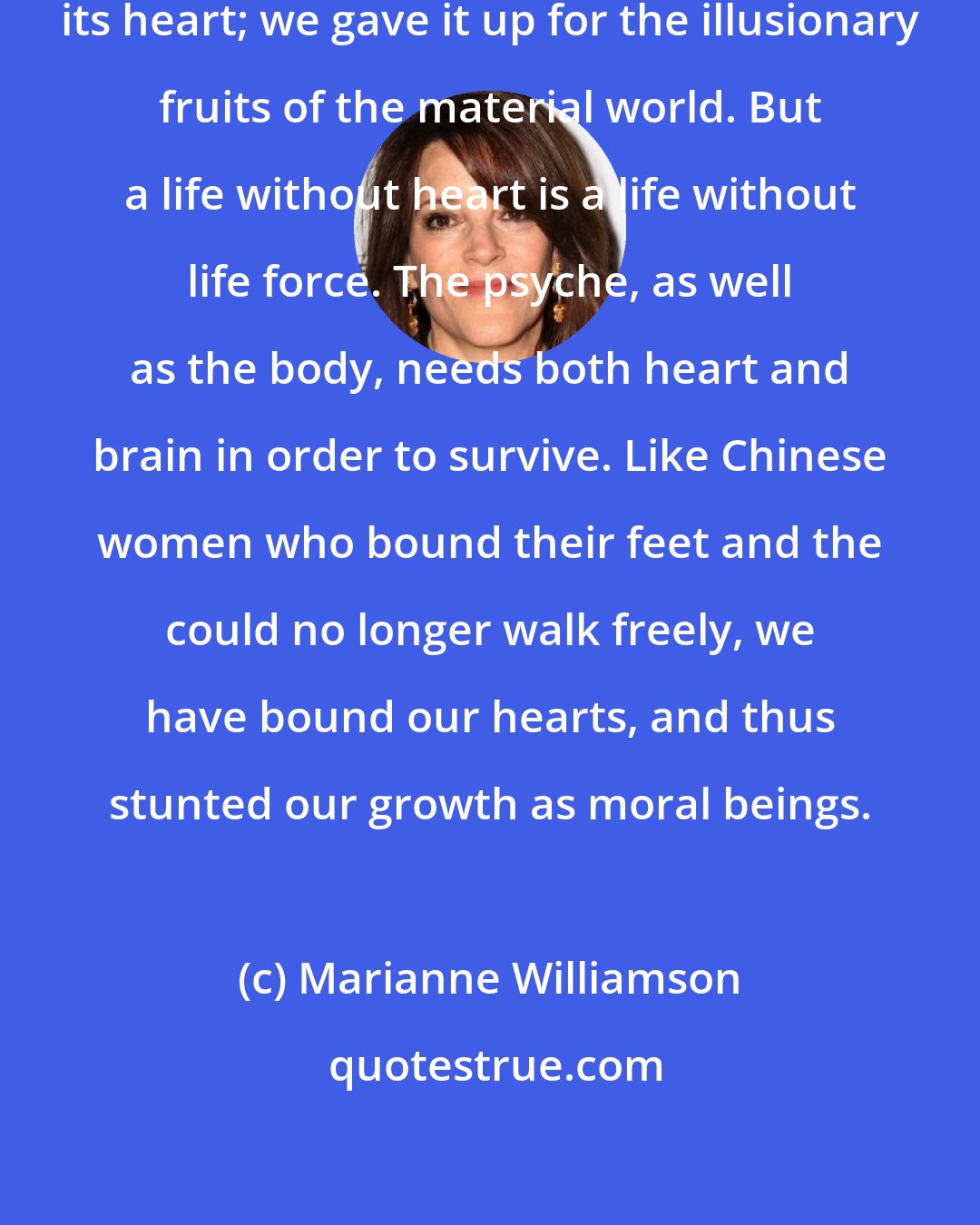 Marianne Williamson: The human species has all but lost its heart; we gave it up for the illusionary fruits of the material world. But a life without heart is a life without life force. The psyche, as well as the body, needs both heart and brain in order to survive. Like Chinese women who bound their feet and the could no longer walk freely, we have bound our hearts, and thus stunted our growth as moral beings.