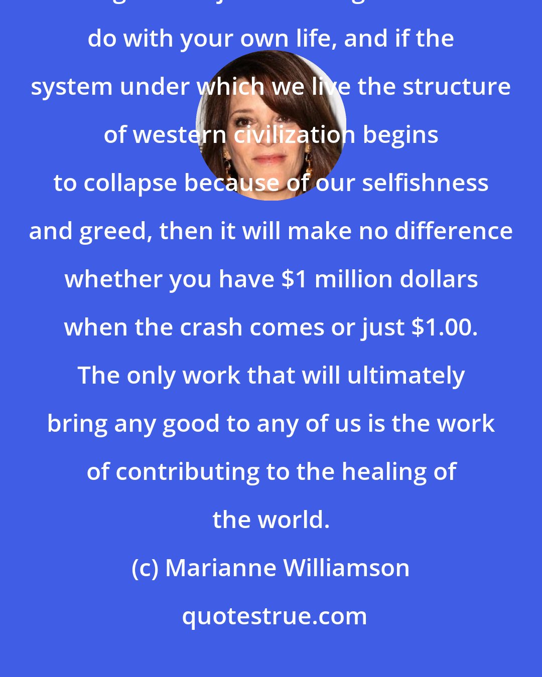 Marianne Williamson: The secret of success is to realize that the crisis on our planet is much larger than just deciding what to do with your own life, and if the system under which we live the structure of western civilization begins to collapse because of our selfishness and greed, then it will make no difference whether you have $1 million dollars when the crash comes or just $1.00. The only work that will ultimately bring any good to any of us is the work of contributing to the healing of the world.