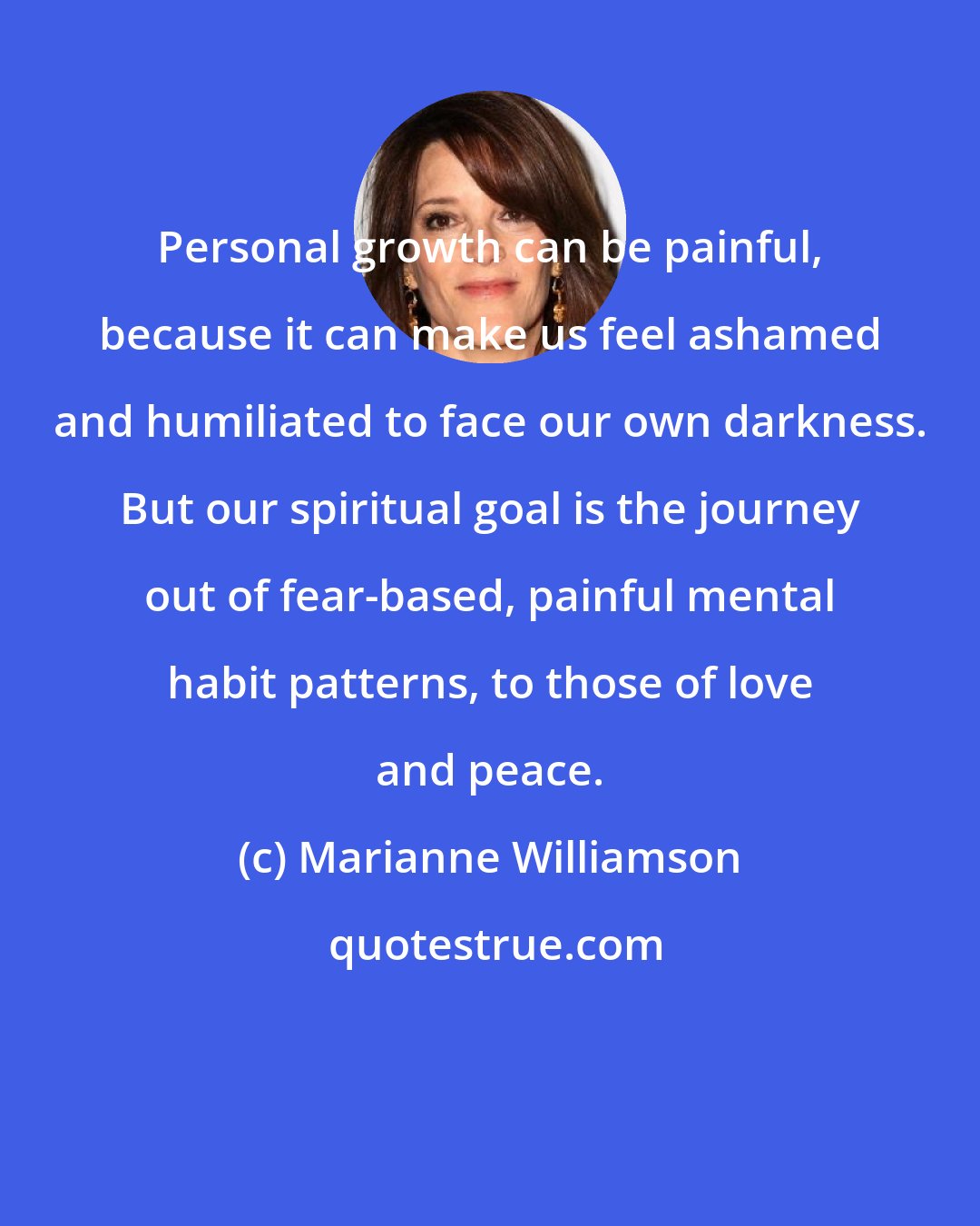 Marianne Williamson: Personal growth can be painful, because it can make us feel ashamed and humiliated to face our own darkness. But our spiritual goal is the journey out of fear-based, painful mental habit patterns, to those of love and peace.
