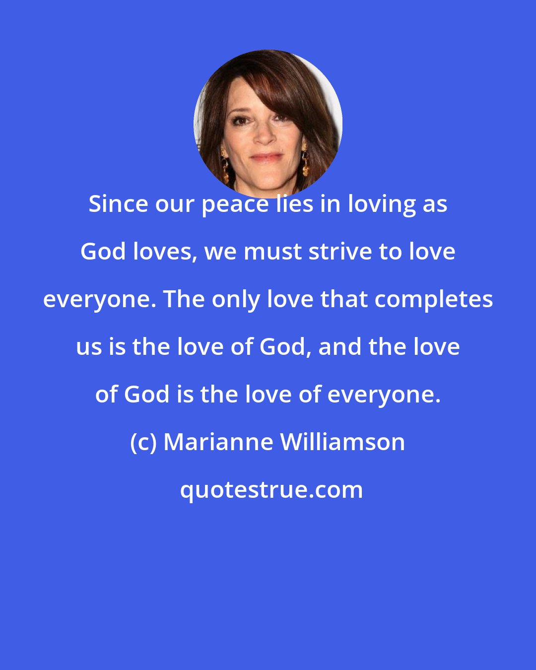 Marianne Williamson: Since our peace lies in loving as God loves, we must strive to love everyone. The only love that completes us is the love of God, and the love of God is the love of everyone.