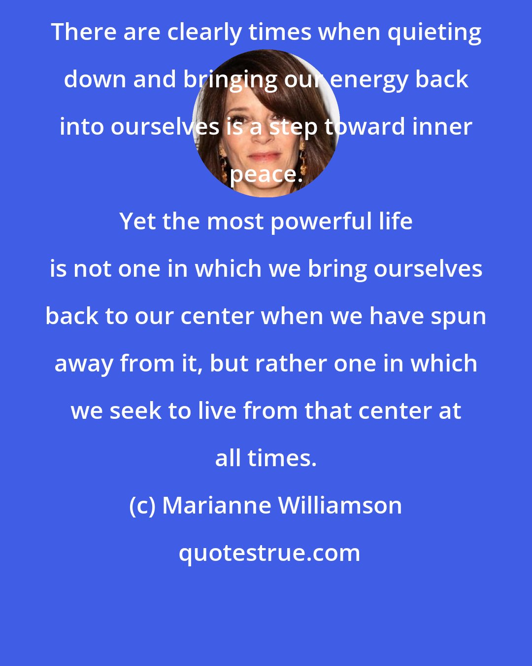 Marianne Williamson: There are clearly times when quieting down and bringing our energy back into ourselves is a step toward inner peace. 
 
 Yet the most powerful life is not one in which we bring ourselves back to our center when we have spun away from it, but rather one in which we seek to live from that center at all times.