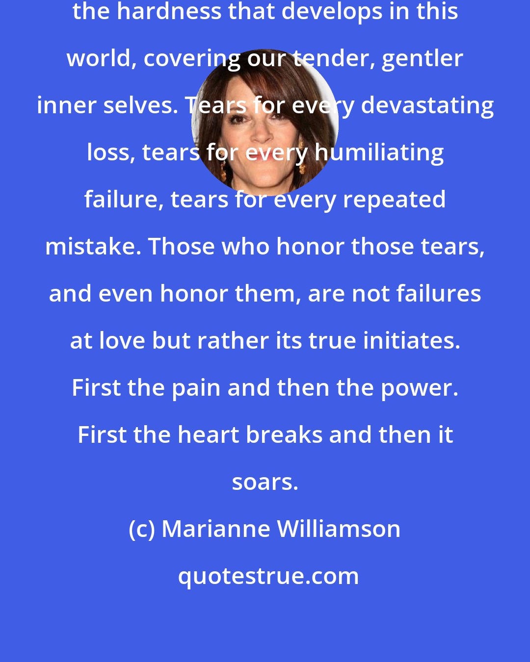 Marianne Williamson: It can take years of tears to melt the hardness that develops in this world, covering our tender, gentler inner selves. Tears for every devastating loss, tears for every humiliating failure, tears for every repeated mistake. Those who honor those tears, and even honor them, are not failures at love but rather its true initiates. First the pain and then the power. First the heart breaks and then it soars.