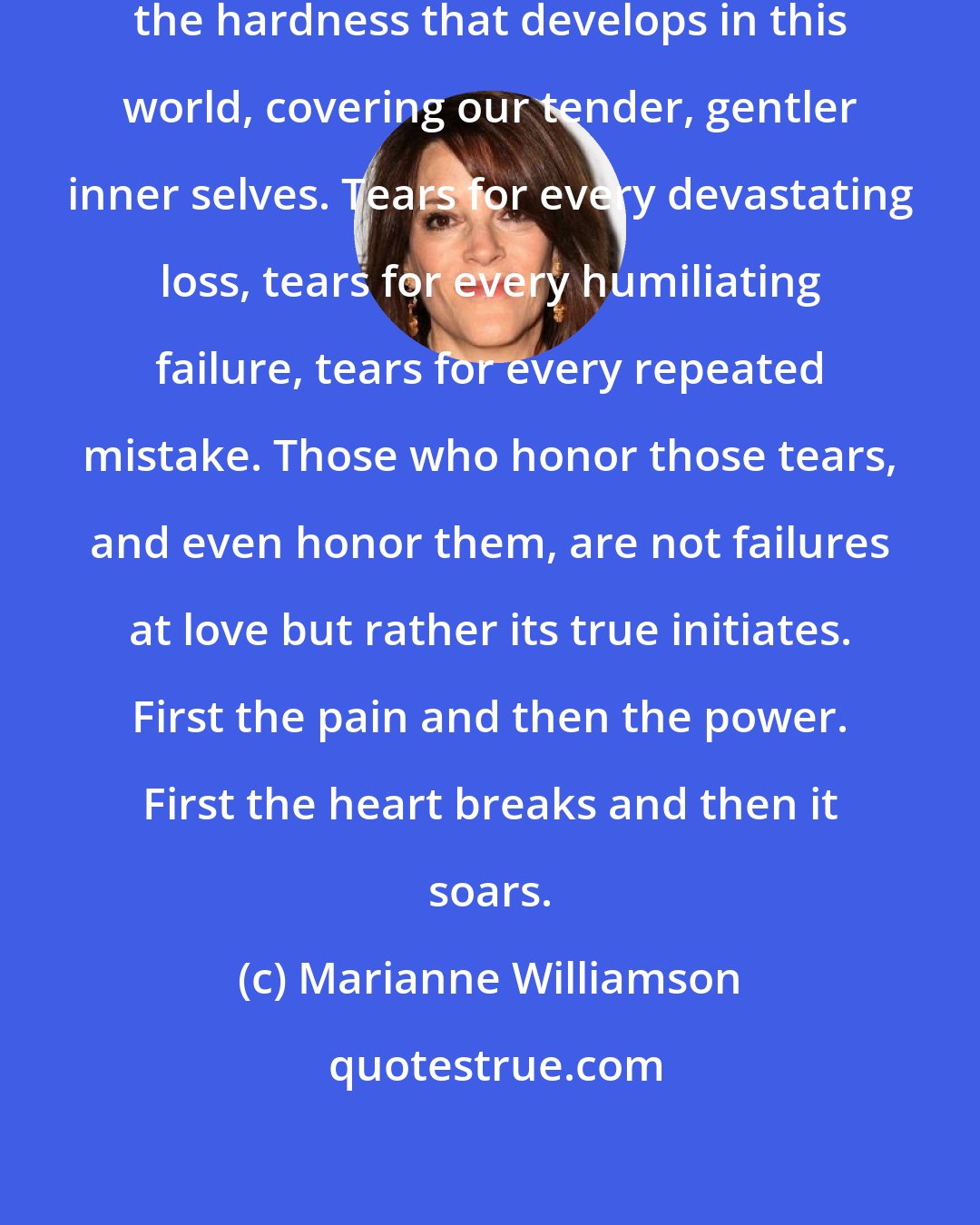 Marianne Williamson: It can take years of tears to melt the hardness that develops in this world, covering our tender, gentler inner selves. Tears for every devastating loss, tears for every humiliating failure, tears for every repeated mistake. Those who honor those tears, and even honor them, are not failures at love but rather its true initiates. First the pain and then the power. First the heart breaks and then it soars.