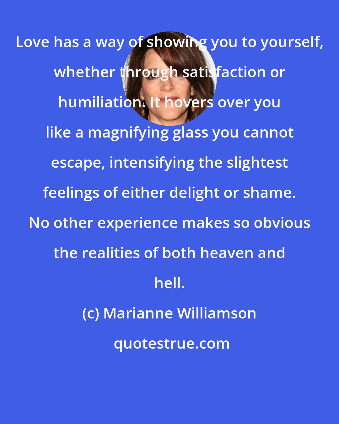 Marianne Williamson: Love has a way of showing you to yourself, whether through satisfaction or humiliation. It hovers over you like a magnifying glass you cannot escape, intensifying the slightest feelings of either delight or shame. No other experience makes so obvious the realities of both heaven and hell.