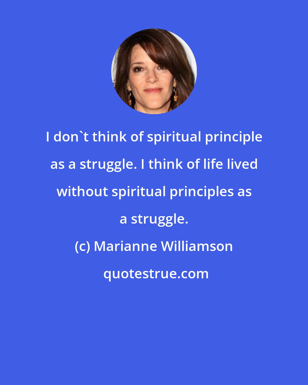 Marianne Williamson: I don't think of spiritual principle as a struggle. I think of life lived without spiritual principles as a struggle.