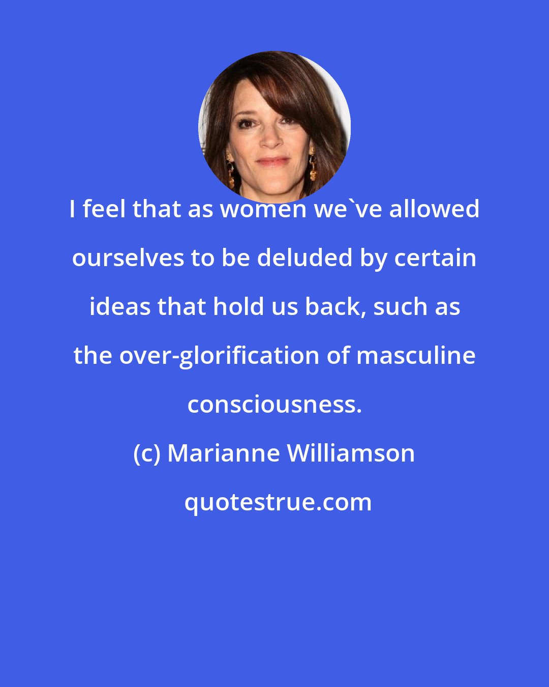 Marianne Williamson: I feel that as women we've allowed ourselves to be deluded by certain ideas that hold us back, such as the over-glorification of masculine consciousness.