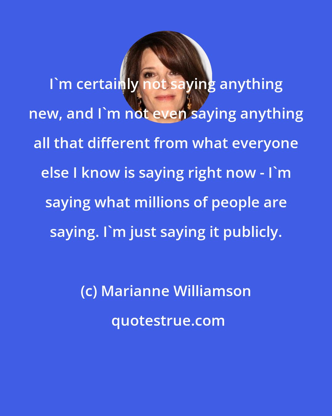 Marianne Williamson: I'm certainly not saying anything new, and I'm not even saying anything all that different from what everyone else I know is saying right now - I'm saying what millions of people are saying. I'm just saying it publicly.