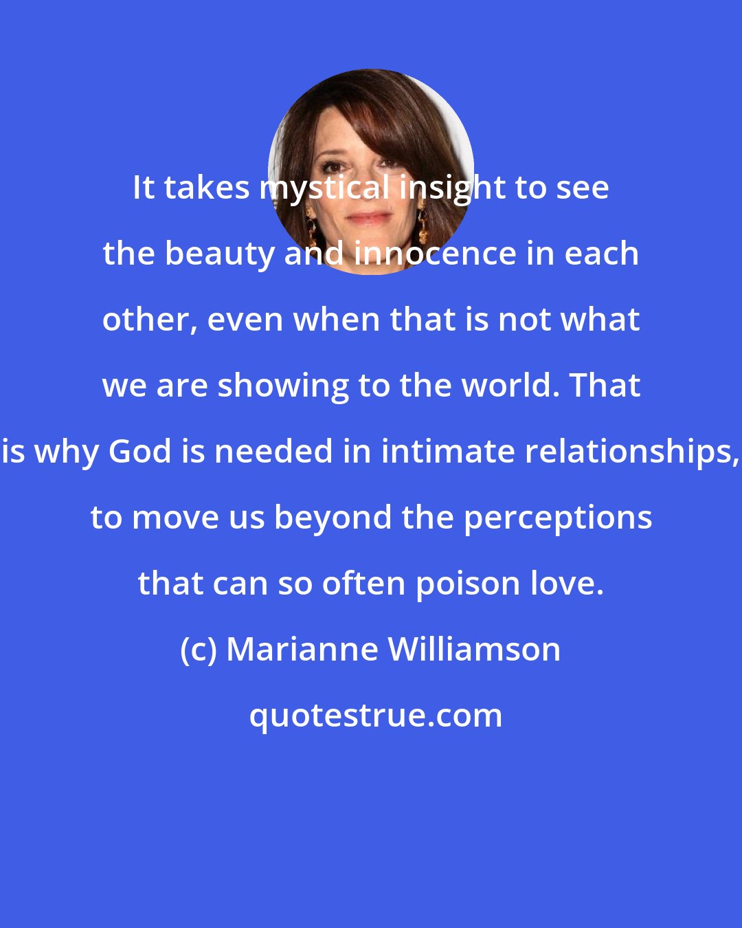 Marianne Williamson: It takes mystical insight to see the beauty and innocence in each other, even when that is not what we are showing to the world. That is why God is needed in intimate relationships, to move us beyond the perceptions that can so often poison love.