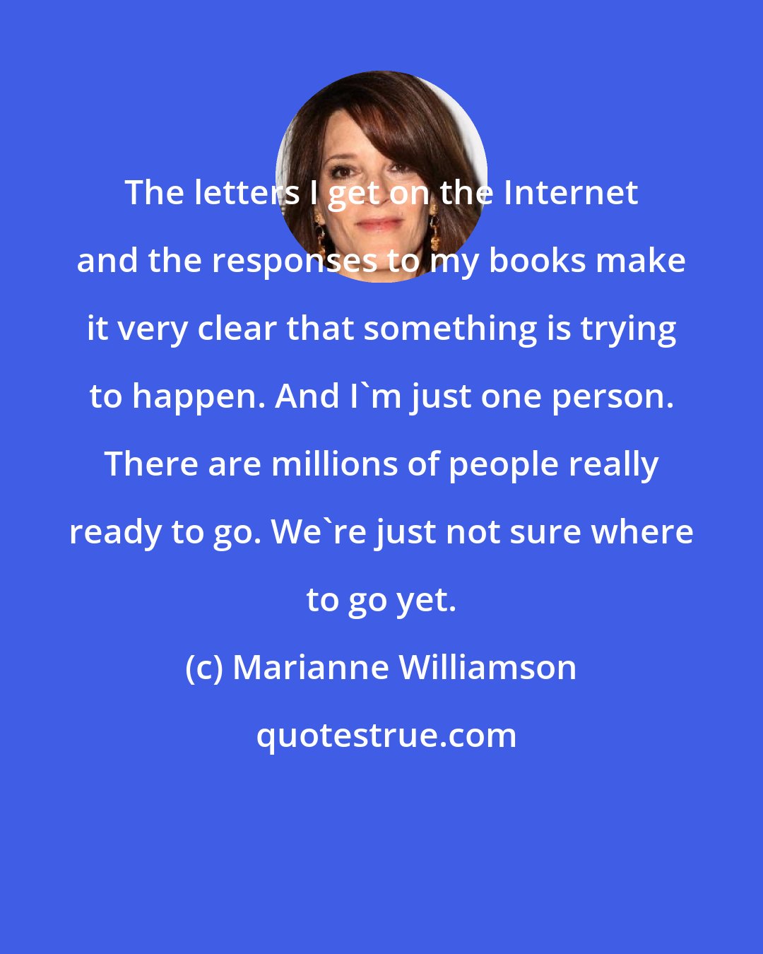 Marianne Williamson: The letters I get on the Internet and the responses to my books make it very clear that something is trying to happen. And I'm just one person. There are millions of people really ready to go. We're just not sure where to go yet.