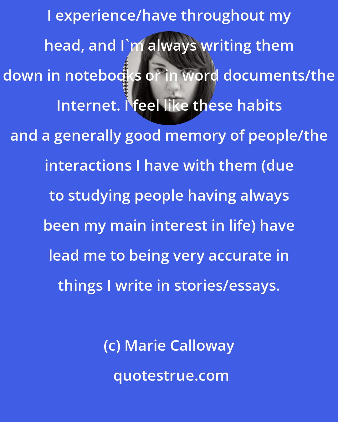 Marie Calloway: As for not getting things right: I constantly rerun social situations/conversations I experience/have throughout my head, and I'm always writing them down in notebooks or in word documents/the Internet. I feel like these habits and a generally good memory of people/the interactions I have with them (due to studying people having always been my main interest in life) have lead me to being very accurate in things I write in stories/essays.