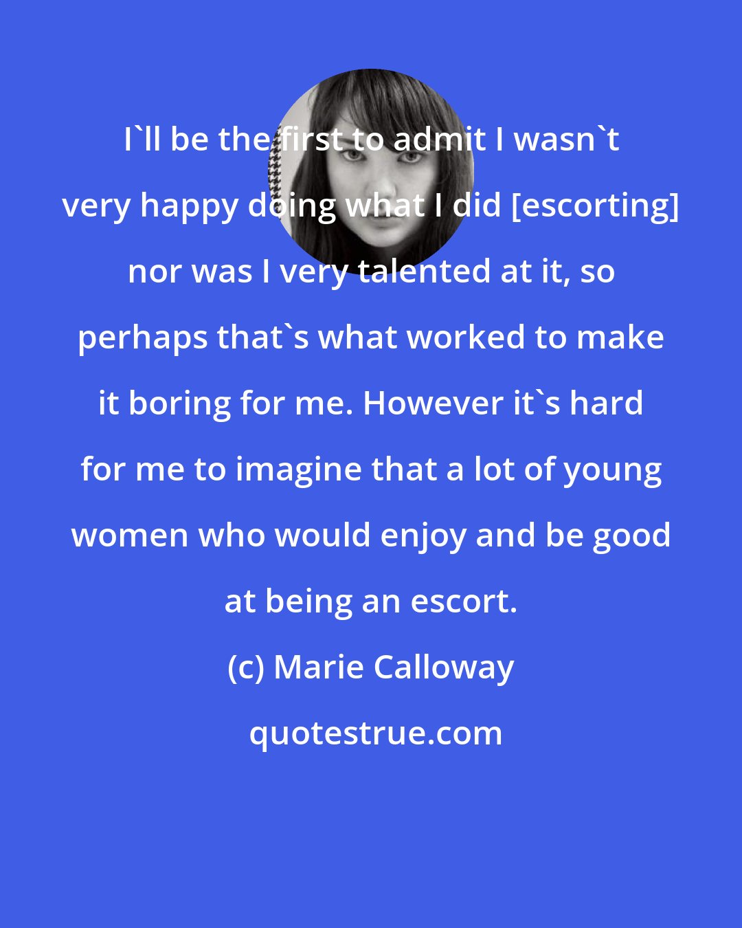 Marie Calloway: I'll be the first to admit I wasn't very happy doing what I did [escorting] nor was I very talented at it, so perhaps that's what worked to make it boring for me. However it's hard for me to imagine that a lot of young women who would enjoy and be good at being an escort.