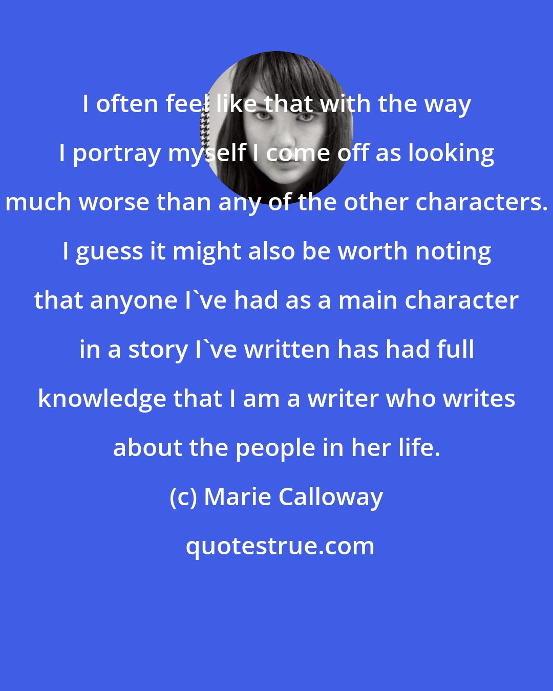 Marie Calloway: I often feel like that with the way I portray myself I come off as looking much worse than any of the other characters. I guess it might also be worth noting that anyone I've had as a main character in a story I've written has had full knowledge that I am a writer who writes about the people in her life.