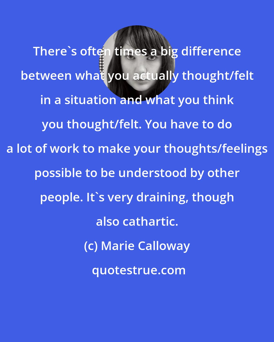 Marie Calloway: There's often times a big difference between what you actually thought/felt in a situation and what you think you thought/felt. You have to do a lot of work to make your thoughts/feelings possible to be understood by other people. It's very draining, though also cathartic.