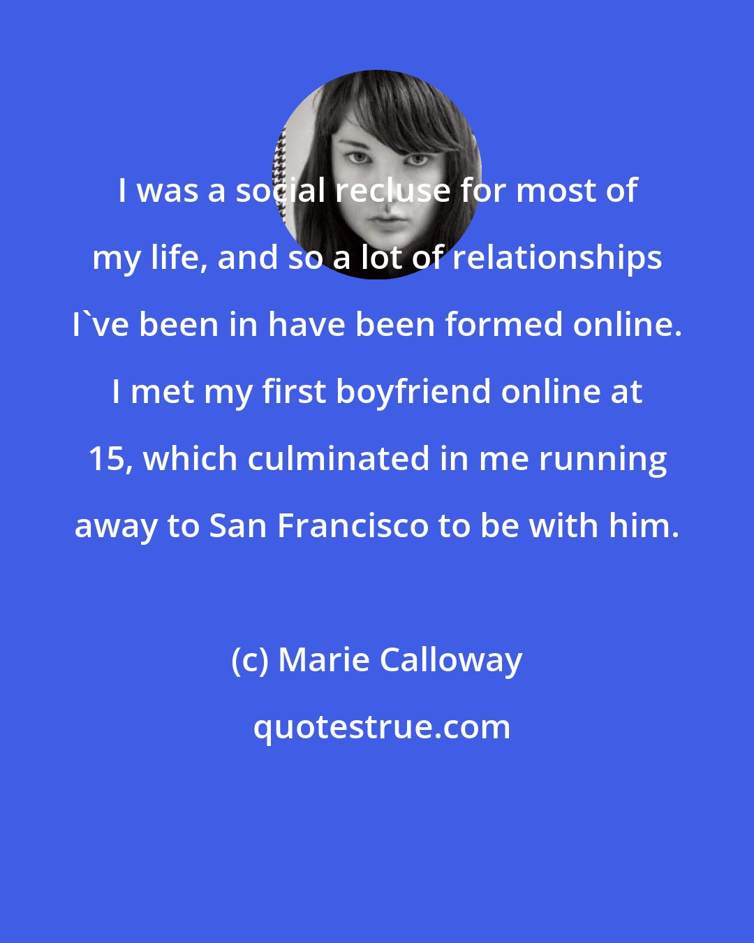 Marie Calloway: I was a social recluse for most of my life, and so a lot of relationships I've been in have been formed online. I met my first boyfriend online at 15, which culminated in me running away to San Francisco to be with him.