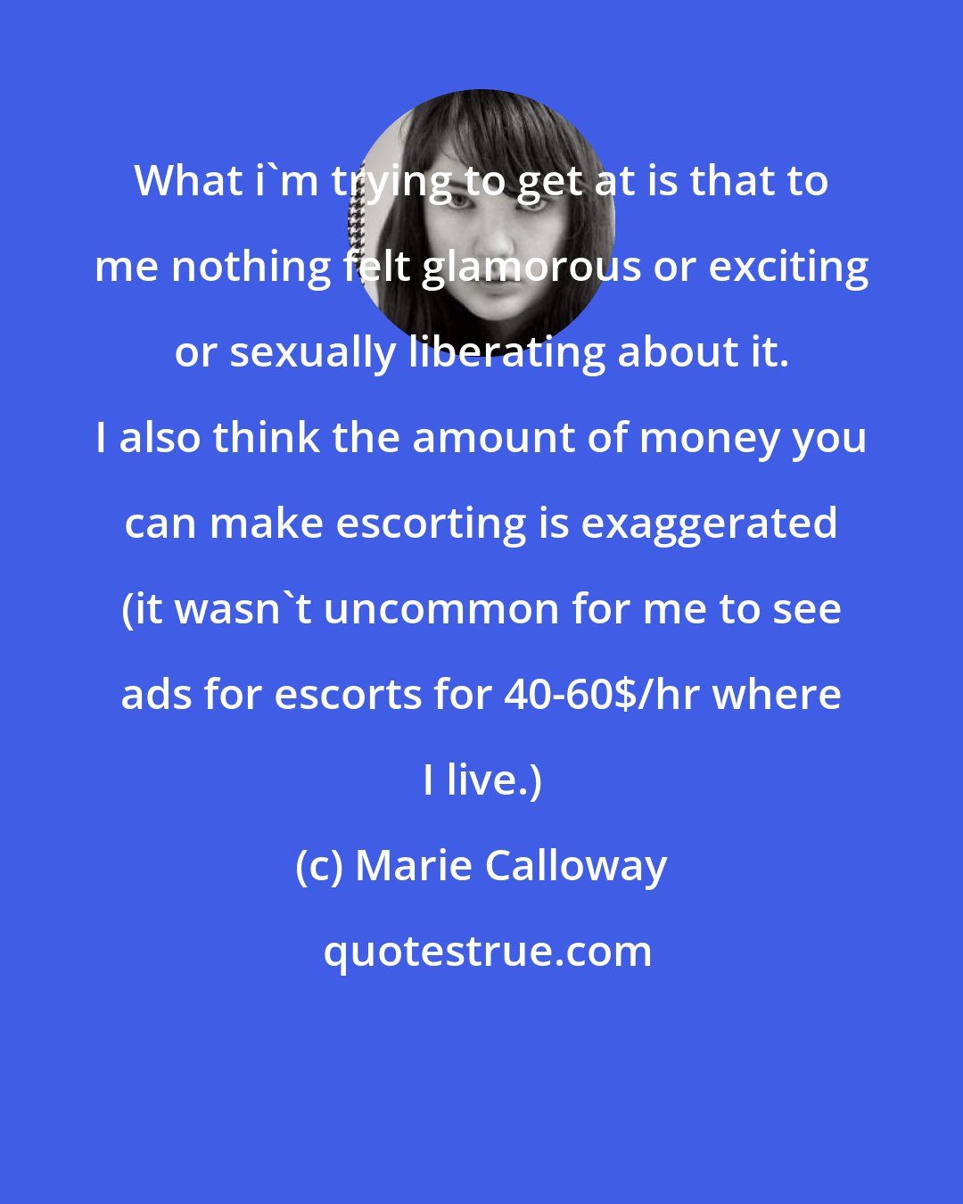 Marie Calloway: What i'm trying to get at is that to me nothing felt glamorous or exciting or sexually liberating about it. I also think the amount of money you can make escorting is exaggerated (it wasn't uncommon for me to see ads for escorts for 40-60$/hr where I live.)